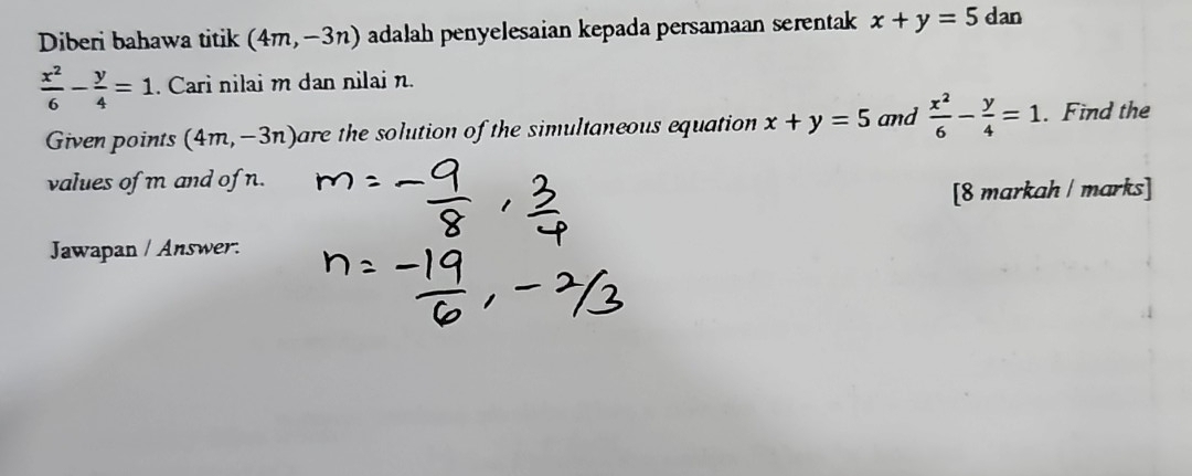 Diberi bahawa titik (4m,-3n) adalah penyelesaian kepada persamaan serentak x+y=5dar
 x^2/6 - y/4 =1. Cari nilai m dan nilai n. 
Given points (4m,-3n) are the solution of the simultaneous equation x+y=5 and  x^2/6 - y/4 =1. Find the 
values of m and of n. 
[8 markah / marks] 
Jawapan / Answer: