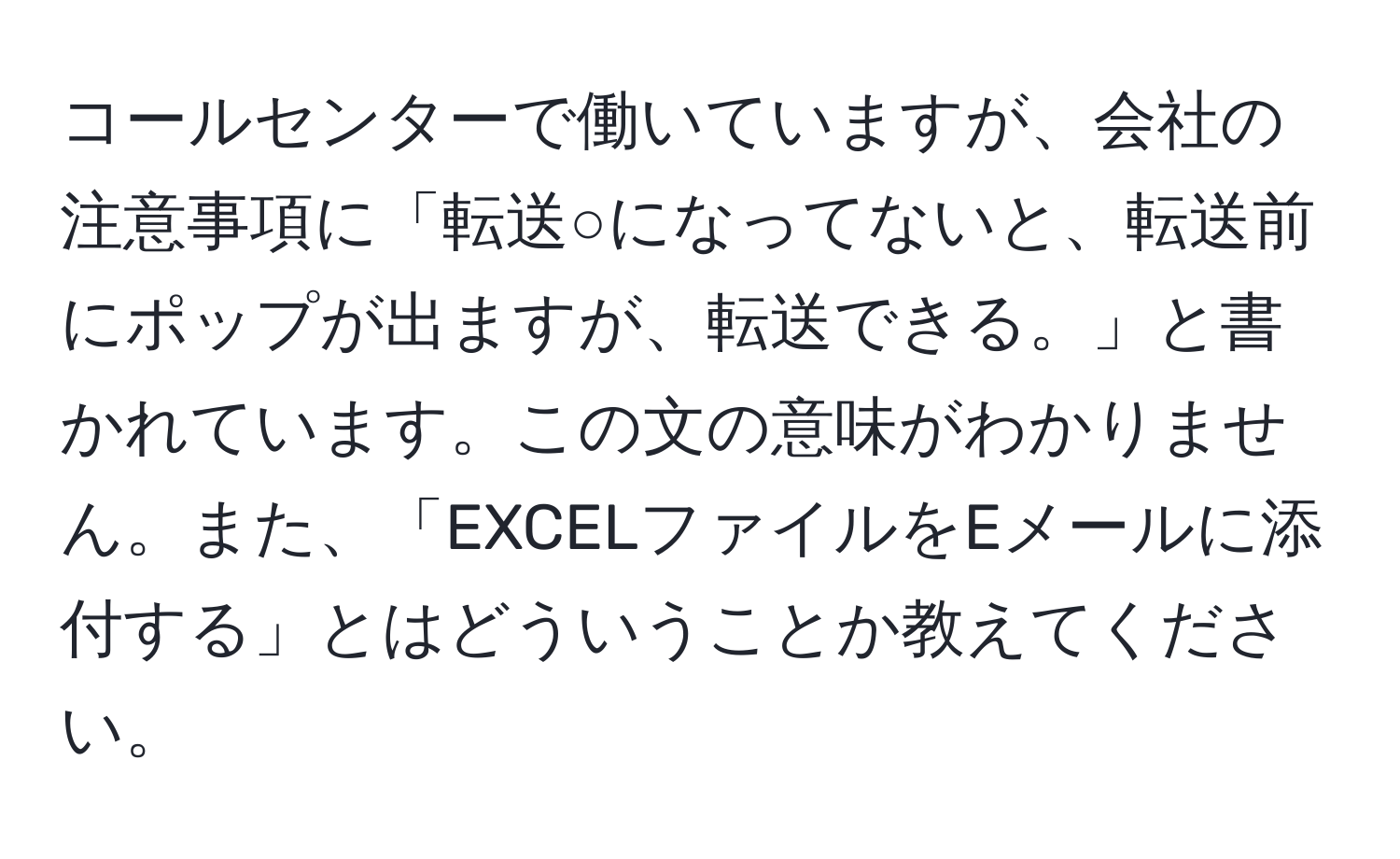 コールセンターで働いていますが、会社の注意事項に「転送○になってないと、転送前にポップが出ますが、転送できる。」と書かれています。この文の意味がわかりません。また、「EXCELファイルをEメールに添付する」とはどういうことか教えてください。