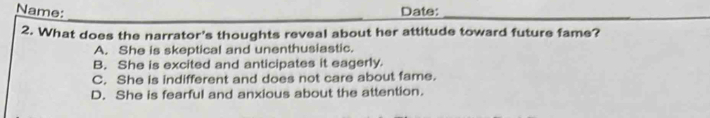 Name: Date:_
_
_
2. What does the narrator's thoughts reveal about her attitude toward future fame?
A. She is skeptical and unenthusiastic.
B. She is excited and anticipates it eagerly
C. She is indifferent and does not care about fame.
D. She is fearful and anxious about the attention.