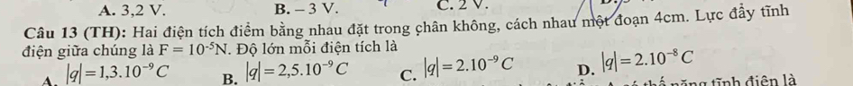 A. 3, 2 V. B. - 3 V. C. 2 V.
Câu 13 (TH): Hai điện tích điểm bằng nhau đặt trong chân không, cách nhau một đoạn 4cm. Lực đầy tĩnh
điện giữa chúng là F=10^(-5)N. Độ lớn mỗi điện tích là
A. |q|=1,3.10^(-9)C B. |q|=2,5.10^(-9)C C. |q|=2.10^(-9)C D. |q|=2.10^(-8)C
* năng tĩnh điên là