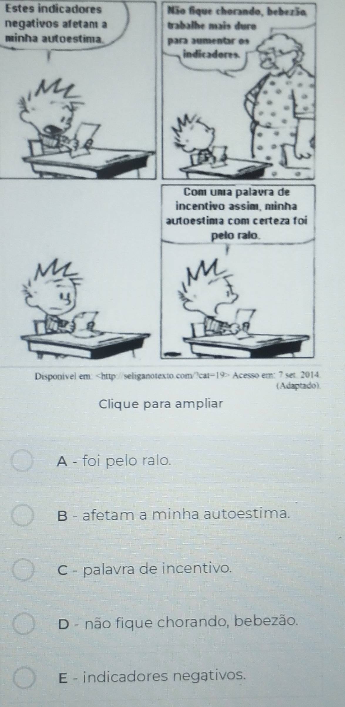 Estes indicadores Não fiq
n
m
Disponivel em: Acesso em: 7 set. 2014.
(Adaptado).
Clique para ampliar
A - foi pelo ralo.
B - afetam a minha autoestima.
C - palavra de incentivo.
D - não fique chorando, bebezão.
E - indicadores negativos.