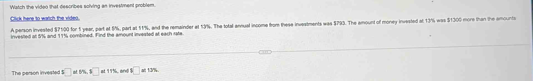 Watch the video that describes solving an investment problem. 
Click here to watch the video. 
A person invested $7100 for 1 year, part at 5%, part at 11%, and the remainder at 13%. The total annual income from these investments was $793. The amount of money invested at 13% was $1300 more than the amounts 
invested at 5% and 11% combined. Find the amount invested at each rate. 
The person invested $□ at 5% , $□ at 11%, and $□ at13 %.