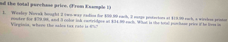 nd the total purchase price. (From Example 1) 
1. Wesley Novak bought 2 two-way radios for $59.99 each, 2 surge protectors at $19.99 each, a wireless printer 
router for $79.98, and 3 color ink cartridges at $34.99 each. What is the total purchase price if he lives in 
Virginia, where the sales tax rate is 6%?