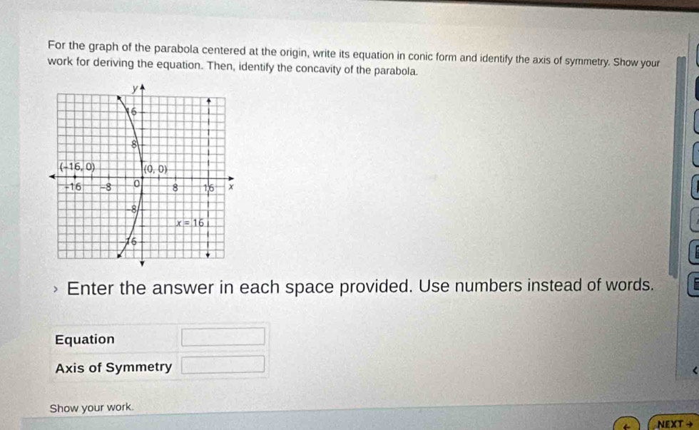 For the graph of the parabola centered at the origin, write its equation in conic form and identify the axis of symmetry. Show your
work for deriving the equation. Then, identify the concavity of the parabola.
Enter the answer in each space provided. Use numbers instead of words.
Equation
Axis of Symmetry  1/□  
Show your work.
NEXT →