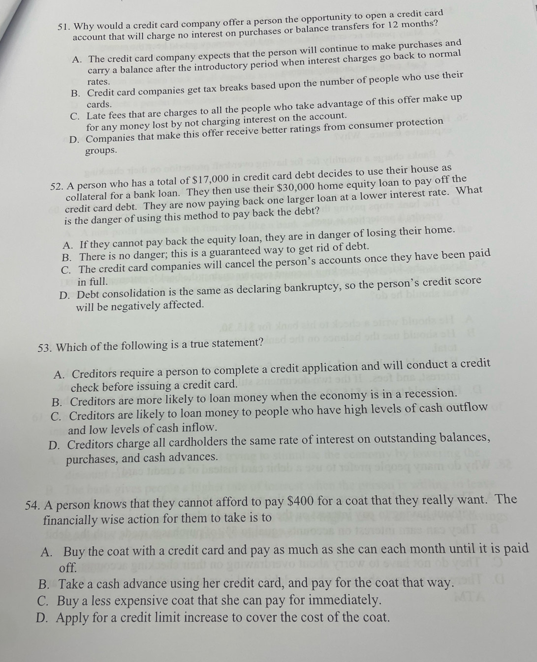 Why would a credit card company offer a person the opportunity to open a credit card
account that will charge no interest on purchases or balance transfers for 12 months?
A. The credit card company expects that the person will continue to make purchases and
carry a balance after the introductory period when interest charges go back to normal
rates.
B. Credit card companies get tax breaks based upon the number of people who use their
cards.
C. Late fees that are charges to all the people who take advantage of this offer make up
for any money lost by not charging interest on the account.
D. Companies that make this offer receive better ratings from consumer protection
groups.
52. A person who has a total of $17,000 in credit card debt decides to use their house as
collateral for a bank loan. They then use their $30,000 home equity loan to pay off the
credit card debt. They are now paying back one larger loan at a lower interest rate. What
is the danger of using this method to pay back the debt?
A. If they cannot pay back the equity loan, they are in danger of losing their home.
B. There is no danger; this is a guaranteed way to get rid of debt.
C. The credit card companies will cancel the person’s accounts once they have been paid
in full.
D. Debt consolidation is the same as declaring bankruptcy, so the person’s credit score
will be negatively affected.
53. Which of the following is a true statement?
A. Creditors require a person to complete a credit application and will conduct a credit
check before issuing a credit card.
B. Creditors are more likely to loan money when the economy is in a recession.
C. Creditors are likely to loan money to people who have high levels of cash outflow
and low levels of cash inflow.
D. Creditors charge all cardholders the same rate of interest on outstanding balances,
purchases, and cash advances.
54. A person knows that they cannot afford to pay $400 for a coat that they really want. The
financially wise action for them to take is to
A. Buy the coat with a credit card and pay as much as she can each month until it is paid
off.
B. Take a cash advance using her credit card, and pay for the coat that way.
C. Buy a less expensive coat that she can pay for immediately.
D. Apply for a credit limit increase to cover the cost of the coat.