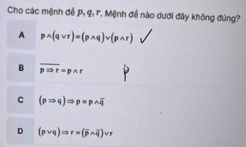 Cho các mệnh đề p, q, T. Mệnh đề nào dưới đây không đúng?
A pwedge (qvee r)equiv (pwedge q)vee (pwedge r)
B overline pRightarrow r=pwedge r
C (pRightarrow q)Rightarrow pequiv pwedge overline q
D (pvee q)Rightarrow r=(overline pwedge overline q)vee r