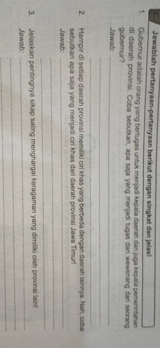 Jawablah pertanyaan-pertanyaan berikut dengan singkat dan jelas! 
1. Gubernur adalah orang yang bertugas untuk menjadi kepala daerah dan juga kepala pemerintahan 
di daerah provinsi. Coba sebutkan, apa saja yang menjadi tugas dan wewenang dari seorang 
guberur? 
Jawab:_ 
_ 
_ 
2. Hampir di setiap daerah provinsi memiliki ciri khas yang berbeda dengan daerah lainnya. Nah, coba 
sebutkan apa saja yang menjadi ciri khas dari daerah provinsi Jawa Timur! 
Jawab:_ 
_ 
_ 
_ 
3. Jelaskan pentingnya sikap saling menghargai keragaman yang dimiliki oleh provinsi lain! 
_ 
Jawab: 
_