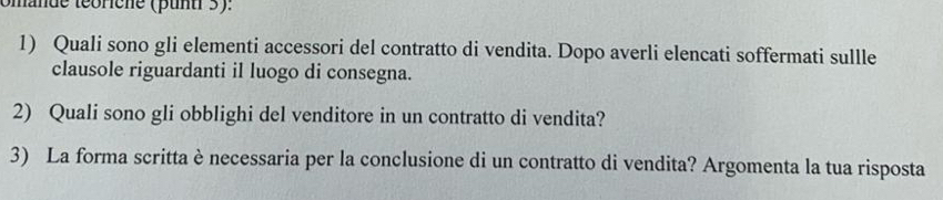 omande teorene (punt 3). 
1) Quali sono gli elementi accessori del contratto di vendita. Dopo averli elencati soffermati sullle 
clausole riguardanti il luogo di consegna. 
2) Quali sono gli obblighi del venditore in un contratto di vendita? 
3) La forma scritta è necessaria per la conclusione di un contratto di vendita? Argomenta la tua risposta