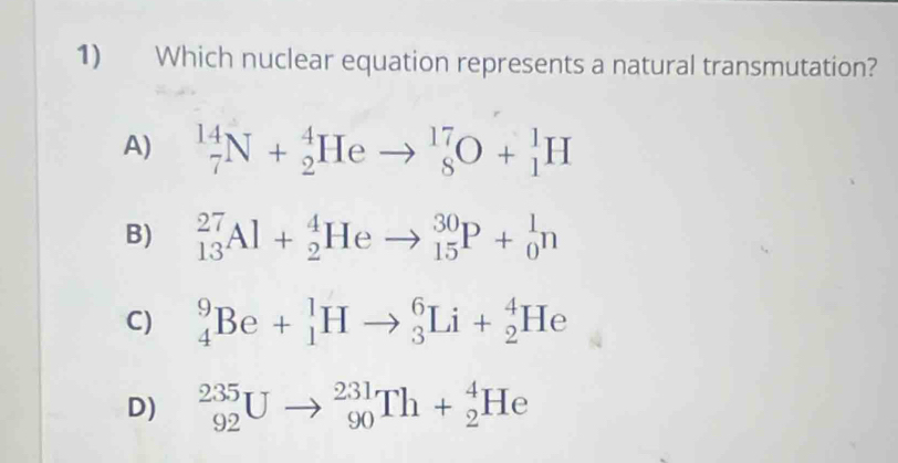 Which nuclear equation represents a natural transmutation?
A) _7^(14)N+_2^4Heto _8^(17)O+_1^1H
B) _(13)^(27)Al+_2^4Heto _(15)^(30)P+_0^1n
C) _4^9Be+_1^1Hto _3^6Li+_2^4He
D) _(92)^(235)Uto _(90)^(231)Th+_2^4He