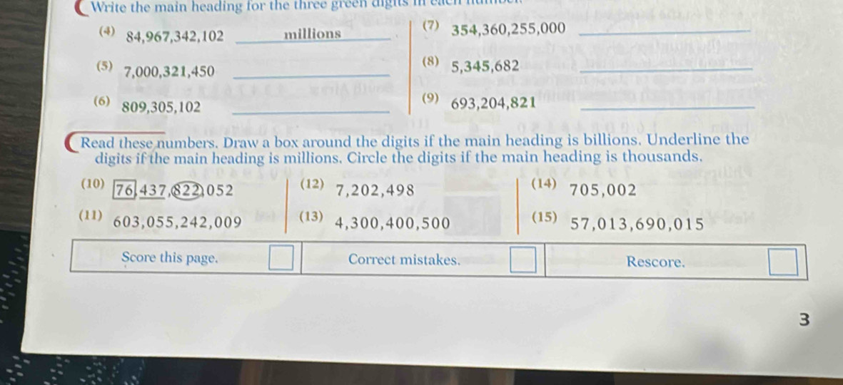 Write the main heading for the three green dights in each 
4 84,967, 342, 102 millions 354, 360, 255,000 _ 
(⑸) 7,000,321,450 _ 
(8) 5,345,682 _ 
(6) 809, 305, 102 _ 
(9) 693, 204, 821 _ 
Read these numbers. Draw a box around the digits if the main heading is billions. Underline the 
digits if the main heading is millions. Circle the digits if the main heading is thousands. 
(10) 76.437,822) 052 (1) 7,202,498
(14) 705,002
(11) 603,055, 242,009 (13) 4,300,400,500
(1) 57,013, 690,015
Score this page. Correct mistakes. Rescore. 
3