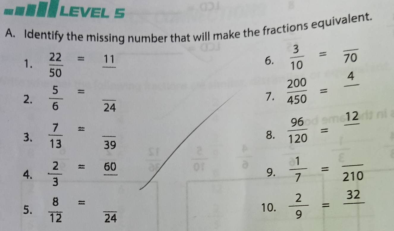 LEVEL S 
A. Identify the missing number that will make the fractions equivalent. 
1.  22/50 =_ 11
6.  3/10 =frac 70
2.  5/6 =frac 24
7.  200/450 =frac 4
3.  7/13 =frac 39 8.  96/120 =frac 12
4.  2/3 =frac 60 9.  1/7 =frac 210
5.  8/12 =frac 24 10.  2/9 =frac 32