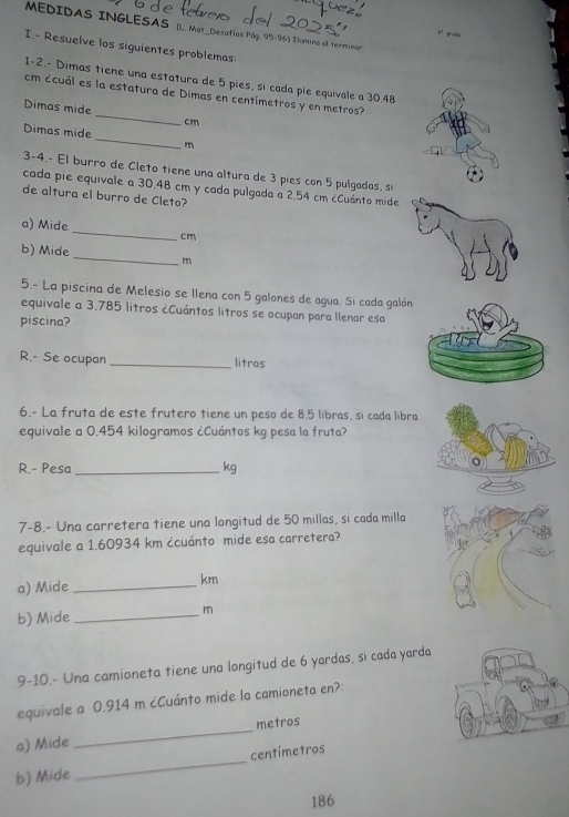 MEDIDAS INGLESAS (. Mat_Desaflos Pág. 95-96) Ilumina al terminan 
V grada 
I.- Resuelve los siguientes problemas: 
1-2.- Dimas tiene una estatura de 5 pies, si cada pie equivale a 30.48
cm ccuál es la estatura de Dimas en centímetros y en metros? 
Dimas mide_ cm
_ 
Dimas mide 
m 
3-4.- El burro de Cleto tiene una altura de 3 pies con 5 pulgadas, s 
cada pie equivale a 30.48 cm y cada pulgada a 2.54 cm ¿Cuánto mide 
de altura el burro de Cleto? 
a) Mide_ cm
b) Mide _m 
5.- La piscina de Melesio se llena con 5 galones de agua. Si cada galón 
equivale a 3.785 litros ¿Cuántos litros se ocupan para llenar esa 
piscina? 
R.- Se ocupan _litros 
6.- La fruta de este frutero tiene un peso de 8.5 libras, si cada libra 
equivale a 0.454 kilogramos ¿Cuántos kg pesa la fruta? 
R.- Pesa _ kg
7-8.- Una carretera tiene una longitud de 50 millas, si cada milla 
equivale a 1.60934 km ćcuánto mide esa carretera? 
a) Mide _ km
b) Mide _ m
9-10.- Una camioneta tiene una longitud de 6 yardas, si cada yarda 
equivale a 0.914 m ¿Cuánto mide la camioneta en?: 
a) Mide _metros 
b) Mide _ centímetros
186