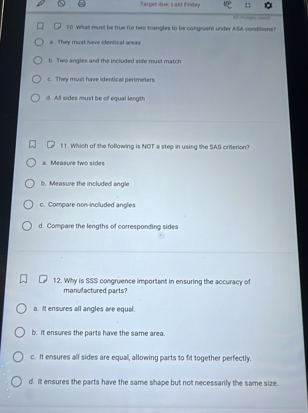 Target due: Last Friday
All chapes sosed
10. What must be true for two triangles to be congruent under ASA conditions?
a. They must have identical areas
b. Two angles and the included side must match
c. They must have identical perimeters
d. All sides must be of equal length
11. Which of the following is NOT a step in using the SAS criterion?
a. Measure two sides
b. Measure the included angle
c. Compare non-included angles
d. Compare the lengths of corresponding sides
12. Why is SSS congruence important in ensuring the accuracy of
manufactured parts?
a. It ensures all angles are equal.
b. It ensures the parts have the same area.
c. It ensures all sides are equal, allowing parts to fit together perfectly.
d. It ensures the parts have the same shape but not necessarily the same size.