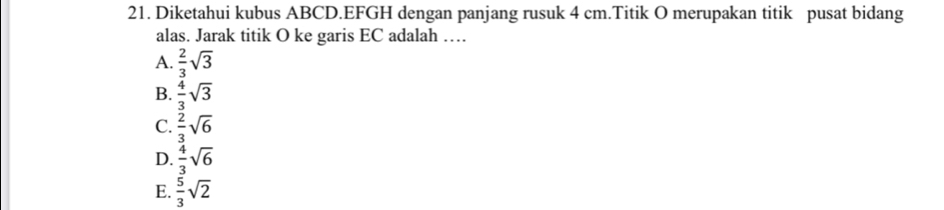 Diketahui kubus ABCD. EFGH dengan panjang rusuk 4 cm.Titik O merupakan titik pusat bidang
alas. Jarak titik O ke garis EC adalah …
A.  2/3 sqrt(3)
B.  4/3 sqrt(3)
C.  2/3 sqrt(6)
D.  4/3 sqrt(6)
E.  5/3 sqrt(2)