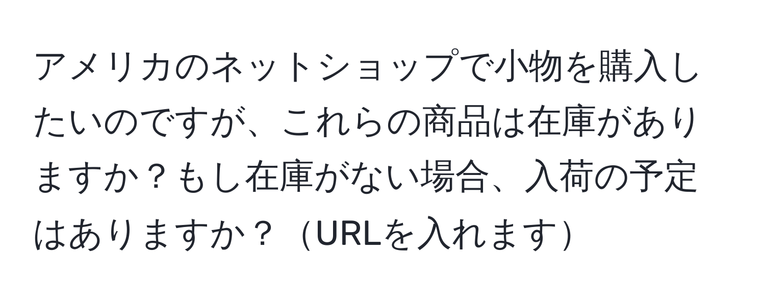 アメリカのネットショップで小物を購入したいのですが、これらの商品は在庫がありますか？もし在庫がない場合、入荷の予定はありますか？URLを入れます