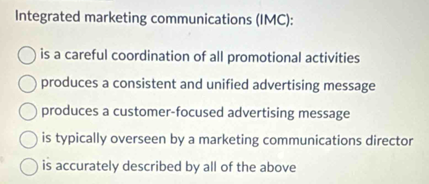 Integrated marketing communications (IMC):
is a careful coordination of all promotional activities
produces a consistent and unified advertising message
produces a customer-focused advertising message
is typically overseen by a marketing communications director
is accurately described by all of the above