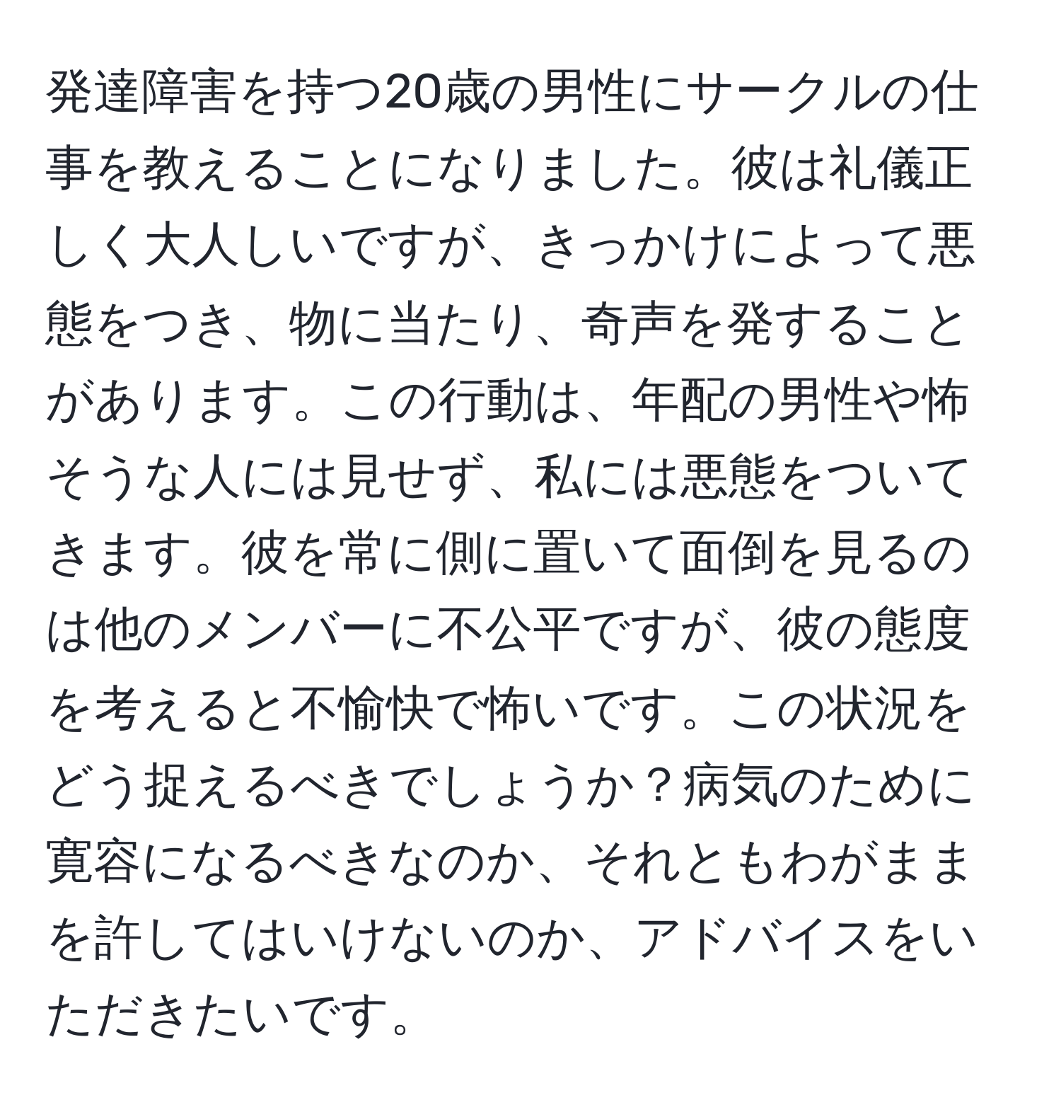 発達障害を持つ20歳の男性にサークルの仕事を教えることになりました。彼は礼儀正しく大人しいですが、きっかけによって悪態をつき、物に当たり、奇声を発することがあります。この行動は、年配の男性や怖そうな人には見せず、私には悪態をついてきます。彼を常に側に置いて面倒を見るのは他のメンバーに不公平ですが、彼の態度を考えると不愉快で怖いです。この状況をどう捉えるべきでしょうか？病気のために寛容になるべきなのか、それともわがままを許してはいけないのか、アドバイスをいただきたいです。