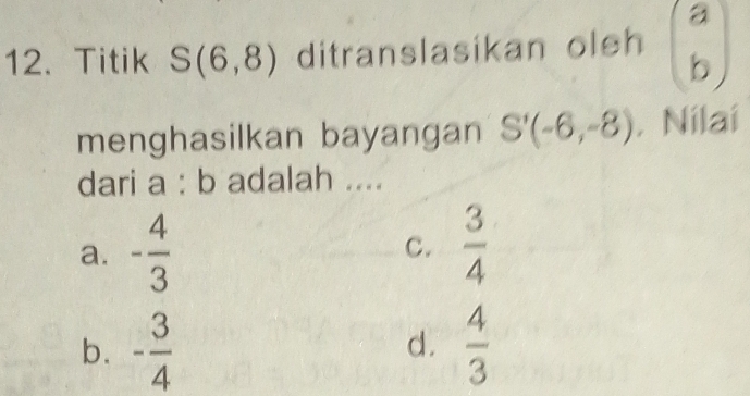 Titik S(6,8) ditranslasikan oleh beginpmatrix a bendpmatrix
menghasilkan bayangan S'(-6,-8) , Nilai
dari a : b adalah ....
a. - 4/3  C.  3/4 
b. - 3/4   4/3 
d.