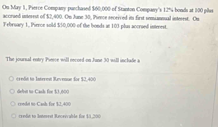 On May 1, Pierce Company purchased $60,000 of Stanton Company’s 12% bonds at 100 plus
accrued interest of $2,400. On June 30, Pierce received its first semiannual interest. On
February 1, Pierce sold $50,000 of the bonds at 103 plus accrued interest.
The journal entry Pierce will record on June 30 will include a
credit to Interest Revenue for $2,400
debit to Cash for $3,600
credit to Cash for $2,400
credit to Interest Receivable for $1,200