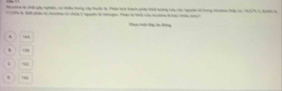 Nicotine là chất gày nghiện, có nhiều trong cây thuốc là, Phần tích thành phần khối lượng của các nguyên tổ trong nicotine tháy có: 1407% C, BSA% H.
17 29% N. Biết phần tử nicotine có chứa 2 nguyên tử nitrogen. Phân từ khối của nicotine là bạo nhiều amu?
Chọn một đáp án đùng
A 194
B: 158
e 16
D 160