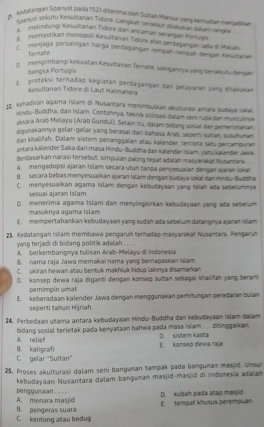 Kedatangan Spanyol pada 1521 diterima oleh Sultan Mansur yang kemudian menjadkan
Spanyol sekutu Kesultanan Tidore. Langkah tersebut dilakukan dalam rangka
A. melindungi Kesultanan Tidore dari ancaman serangan Portugis
B. memastikan monopoli Kesultanan Tidore atas perdagangan lada di Maluku
C. menjaga persaingan harga perdagangan rempah-rempah dengan Kesultanan
Ternate
D. mengimbangi kekuatan Kesultanan Ternate, saingannya yang bersekutu dengan
bangsa Portugis
E. proteksi terhadap kegiatan perdagangan dan pelayaran yang dilakukan
Kesultanan Tidore di Laut Halmahera
22. Kehadiran agama Islam di Nusantara menimbulkan akulturasi antara budaya Iokal
Hindu-Buddha, dan Islam. Contohnya, teknik stilisasi dalam sení rupa dan munculnya
aksara Arab Melayu (Arab Gundul). Selain itu, dalam bidang sosial dan pemerntahan
digunakannya gelar-gelar yang berasal dari bahasa Arab, seperti sultan, susuhunan
dan khalifah. Dalam sistem penanggalan atau kalender, tercipta satu percampuran
antara kalender Saka dari masa Hindu-Buddha dan kalender Islam, yaitu kalender Jawa
Berdasarkan narasi tersebut, simpulan paling tepat adalah masyarakat Nusantara
A. mengadopsi ajaran Islam secara utuh tanpa penyesuaian dengan ajaran lokal
B. secara bebas menyesuaikan ajaran Islam dengan budaya lokal dan Hindu-Buddha
C. menyesuaikan agama Islam dengan kebudayaan yang telah ada sebelumnya
sesuai ajaran Islam
D. menerima agama Islam dan menyingkirkan kebudayaan yang ada sebelum
masuknya agama Islam
E. mempertahankan kebudayaan yang sudah ada sebelum datangnya ajaran I slam
23. Kedatangan Islam membawa pengaruh terhadap masyarakat Nusantara. Pengaruh
yang terjadi di bidang politik adalah . . . .
A. berkembangnya tulisan Arab-Melayu di Indonesia
B. nama raja Jawa memakai nama yang bernapaskan Islam
C. ukiran hewan atau bentuk makhluk hidup lainnya disamarkan
D. konsep dewa raja diganti dengan konsep sultan sebagai khalifah yang berarti
pemimpin umat
E. keberadaan kalender Jawa dengan menggunakan perhitungan peredaran bulan
seperti tahun Hijriah
24. Perbedaan utama antara kebudayaan Hindu-Buddha dan kebudayaan islam dalam
bidang sosial terletak pada kenyataan bahwa pada masa Islam . . . ditinggalkan.
A. relief D. sistem kasta
B. kaligrafi E. konsep dewa raja
C. gelar “Sultan”
25. Proses akulturasi dalam seni bangunan tampak pada bangunan masjid. Unsur
kebudayaan Nusantara dalam bangunan masjid-masjid di Indonesia adalan
penggunaan . . . .
D. kubah pada atap masjid
A. menara masjid
E. tempat khusus perempuan
B. pengeras suara
C. kentong atau bedug