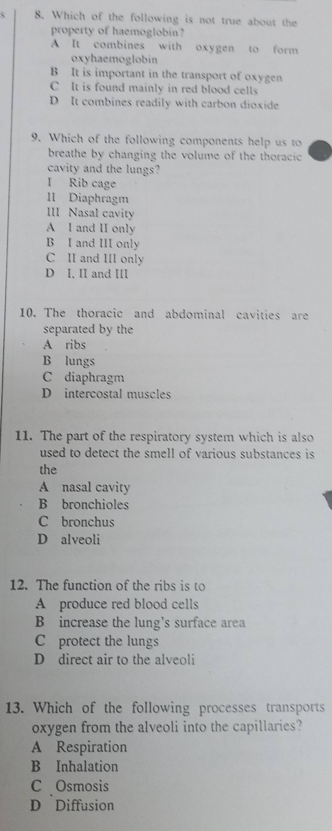 Which of the following is not true about the
property of haemoglobin?
A It combines with oxygen to form
oxyhaemoglobin
B It is important in the transport of oxygen
C It is found mainly in red blood cells
D It combines readily with carbon dioxide
9. Which of the following components help us to
breathe by changing the volume of the thoraci c .
cavity and the lungs?
I Rib cage
II Diaphragm
III Nasal cavity
A I and II only
B I and III only
C II and III only
D I. II and III
10. The thoracic and abdominal cavities are
separated by the
A ribs
B lungs
C diaphragm
D intercostal muscles
11. The part of the respiratory system which is also
used to detect the smell of various substances is 
the
A nasal cavity
B bronchioles
C bronchus
D alveoli
12. The function of the ribs is to
A produce red blood cells
B increase the lung's surface area
C protect the lungs
D direct air to the alveoli
13. Which of the following processes transports
oxygen from the alveoli into the capillaries?
A Respiration
B Inhalation
C Osmosis
D Diffusion