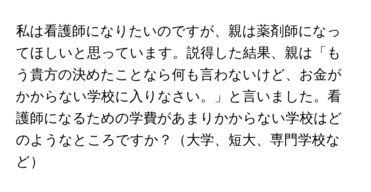 私は看護師になりたいのですが、親は薬剤師になってほしいと思っています。説得した結果、親は「もう貴方の決めたことなら何も言わないけど、お金がかからない学校に入りなさい。」と言いました。看護師になるための学費があまりかからない学校はどのようなところですか？大学、短大、専門学校など