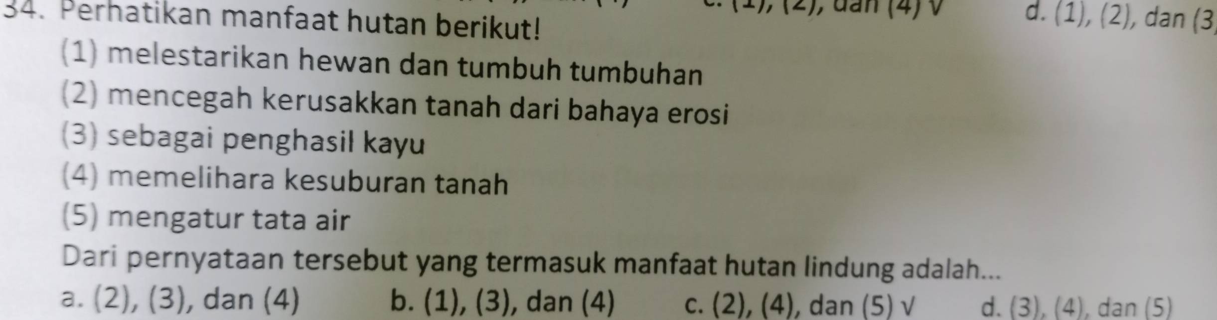 (1),(2) , đan (4) V d. (1),(2) , dan (3
34. Perhatikan manfaat hutan berikut!
(1) melestarikan hewan dan tumbuh tumbuhan
(2) mencegah kerusakkan tanah dari bahaya erosi
(3) sebagai penghasil kayu
(4) memelihara kesuburan tanah
(5) mengatur tata air
Dari pernyataan tersebut yang termasuk manfaat hutan lindung adalah...
a. (2) , ( 3 ), dan (4) b. (1), (3), dan (4) C. (2),(4) , dan (5) √ d. (3), (4), dan (5)