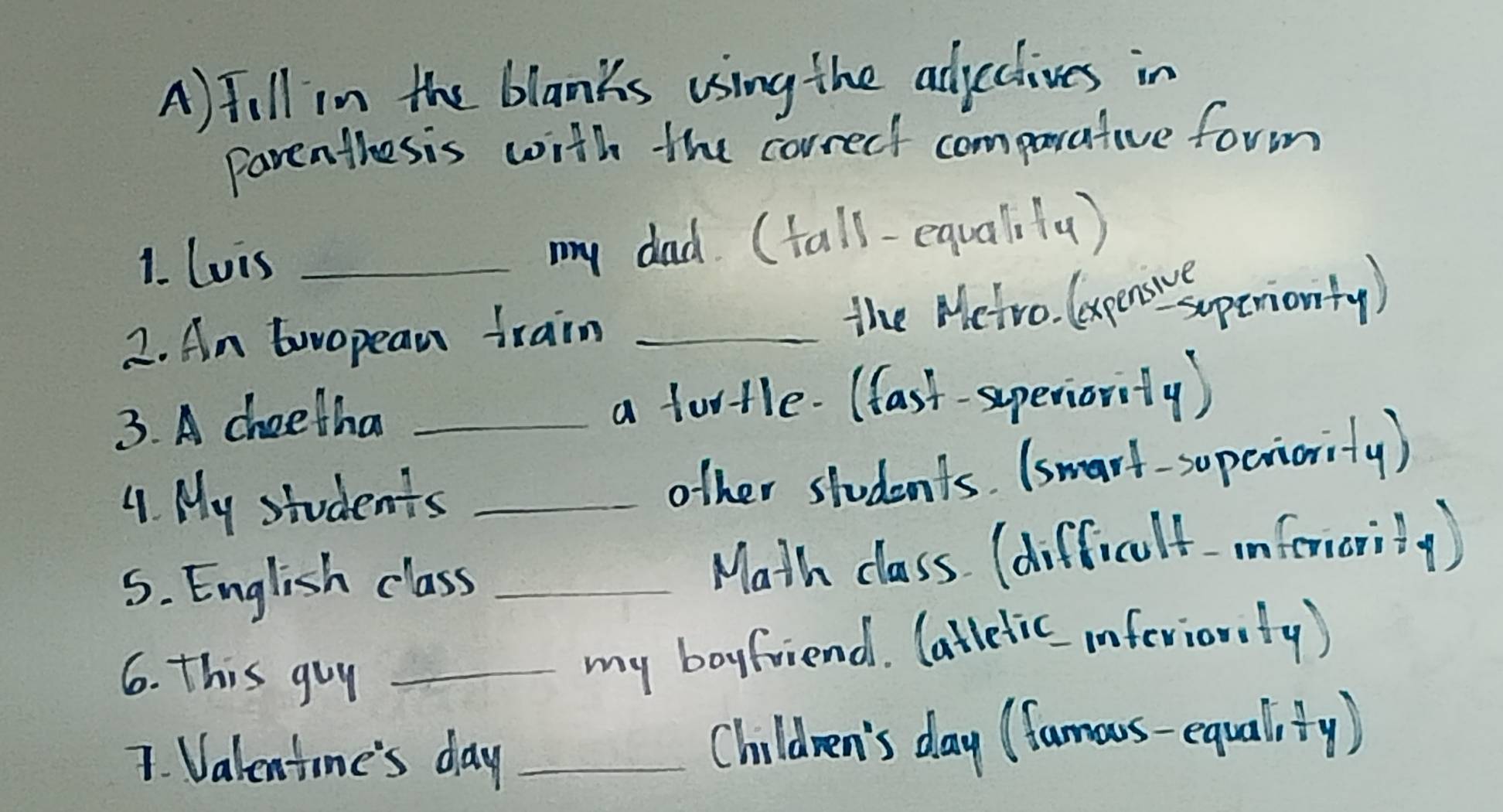 Jill in the blanks using the adjectives in 
parenthesis with the correcf comparative form 
1. Lois_ 
my dad. (tall-equalifa) 
2. An twopean train _the Metro. (expens sapenionty ) 
3. A cheetha _a footle. (fast-superiority) 
4. My students_ 
other students. (smart-superiority) 
S. English class _Math class (difficult imferarity ) 
6. this guy_ 
my boyfriend. (attetic inferionty) 
7. Valentone's day _Children's day (famous-equalify)