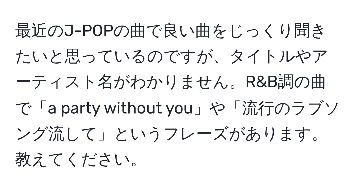 最近のJ-POPの曲で良い曲をじっくり聞きたいと思っているのですが、タイトルやアーティスト名がわかりません。R&B調の曲で「a party without you」や「流行のラブソング流して」というフレーズがあります。教えてください。