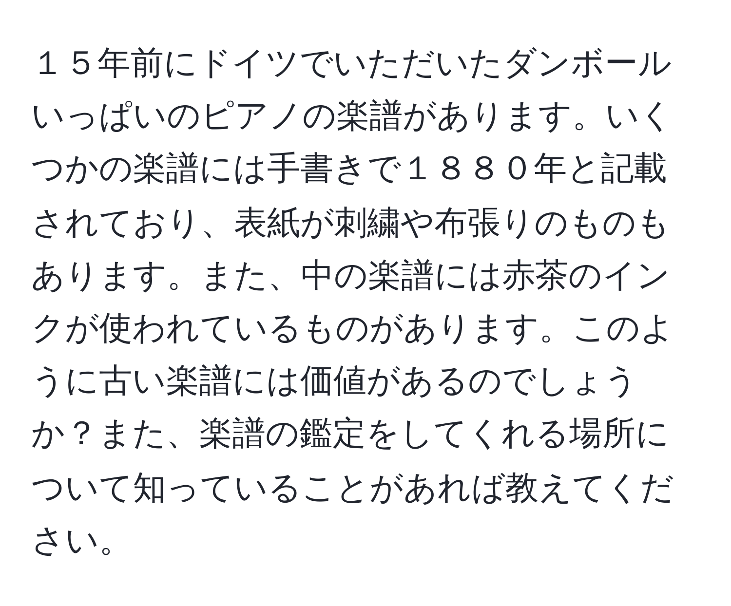 １５年前にドイツでいただいたダンボールいっぱいのピアノの楽譜があります。いくつかの楽譜には手書きで１８８０年と記載されており、表紙が刺繍や布張りのものもあります。また、中の楽譜には赤茶のインクが使われているものがあります。このように古い楽譜には価値があるのでしょうか？また、楽譜の鑑定をしてくれる場所について知っていることがあれば教えてください。