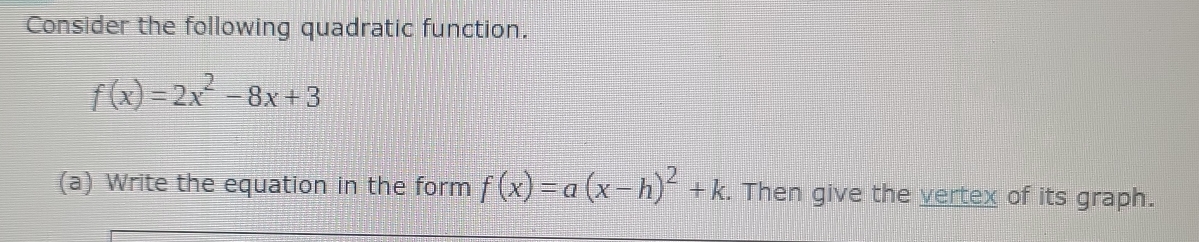 Consider the following quadratic function.
f(x)=2x^2-8x+3
(a) Write the equation in the form f(x)=a(x-h)^2+k. Then give the vertex of its graph.