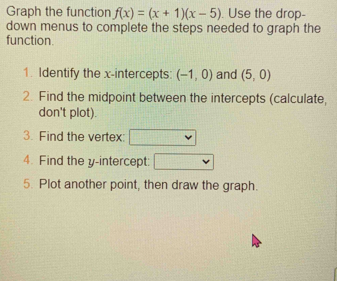 Graph the function f(x)=(x+1)(x-5). Use the drop- 
down menus to complete the steps needed to graph the 
function. 
1. Identify the x-intercepts: (-1,0) and (5,0)
2. Find the midpoint between the intercepts (calculate, 
don't plot). 
3. Find the vertex: 
4. Find the y-intercept: 
5. Plot another point, then draw the graph.