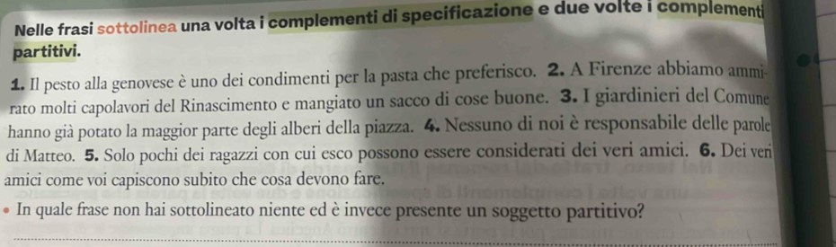 Nelle frasi sottolinea una volta i complementi di specificazione e due volte i complementi 
partitivi. 
1. Il pesto alla genovese è uno dei condimenti per la pasta che preferisco. 2. A Firenze abbiamo ammi- 
rato molti capolavori del Rinascimento e mangiato un sacco di cose buone. 3. I giardinieri del Comune 
hanno già potato la maggior parte degli alberi della piazza. 4. Nessuno di noi è responsabile delle parole 
di Matteo. 5. Solo pochi dei ragazzi con cui esco possono essere considerati dei veri amici. 6. Dei ven 
amici come voi capiscono subito che cosa devono fare. 
In quale frase non hai sottolineato niente ed è invece presente un soggetto partitivo? 
_