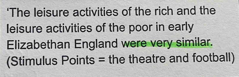 ‘The leisure activities of the rich and the 
leisure activities of the poor in early 
Elizabethan England were very similar. 
(Stimulus Points = the theatre and football)