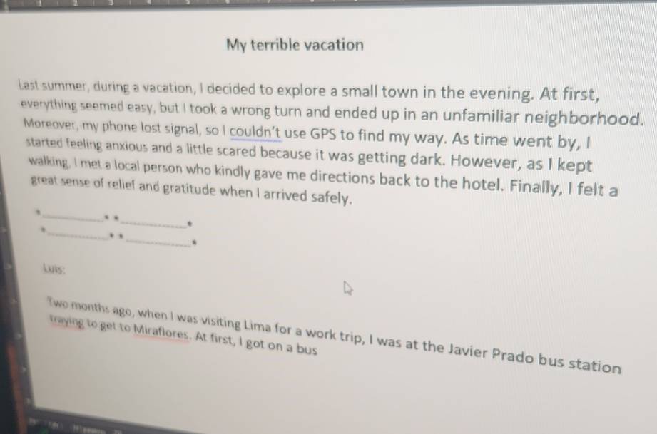 My terrible vacation 
Last summer, during a vacation, I decided to explore a small town in the evening. At first, 
everything seemed easy, but I took a wrong turn and ended up in an unfamiliar neighborhood. 
Moreover, my phone lost signal, so I couldn't use GPS to find my way. As time went by, I 
started feeling anxious and a little scared because it was getting dark. However, as I kept 
walking, I met a local person who kindly gave me directions back to the hotel. Finally, I felt a 
great sense of relief and gratitude when I arrived safely. 
_ 
,_ . ._ * 
. , _、 
Luis: 
Two months ago, when I was visiting Lima for a work trip, I was at the Javier Prado bus station 
traying to get to Miraflores. At first, I got on a bus