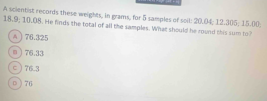 Page (alt + n)
A scientist records these weights, in grams, for 5 samples of soil: 20.04; 12.305; 15.00;
18.9; 10.08. He finds the total of all the samples. What should he round this sum to?
A 76.325
в 76.33
c 76.3
D 76