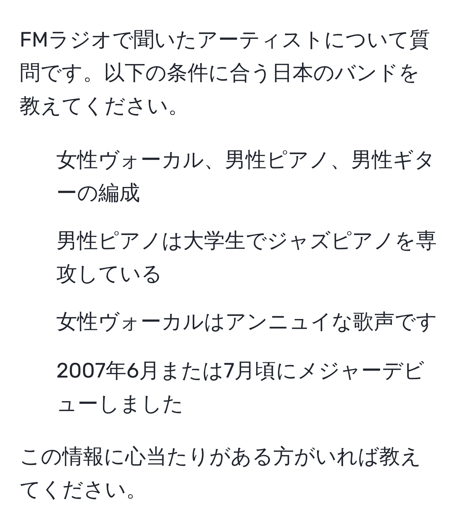 FMラジオで聞いたアーティストについて質問です。以下の条件に合う日本のバンドを教えてください。  
- 女性ヴォーカル、男性ピアノ、男性ギターの編成  
- 男性ピアノは大学生でジャズピアノを専攻している  
- 女性ヴォーカルはアンニュイな歌声です  
- 2007年6月または7月頃にメジャーデビューしました  

この情報に心当たりがある方がいれば教えてください。