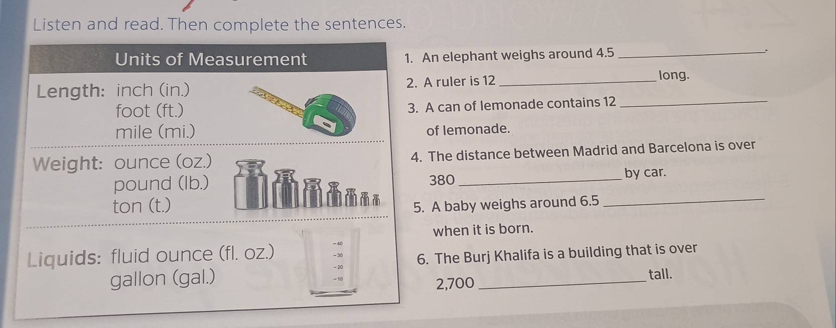 Listen and read. Then complete the sentences. 
An elephant weighs around 4.5 _ 
. 
A ruler is 12 _ 
long. 
A can of lemonade contains 12 _ 
of lemonade. 
The distance between Madrid and Barcelona is over
380 _ 
by car. 
. A baby weighs around 6.5 _ 
when it is born. 
. The Burj Khalifa is a building that is over 
_
2,700 tall.