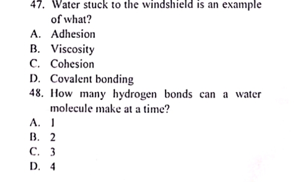 Water stuck to the windshield is an example
of what?
A. Adhesion
B. Viscosity
C. Cohesion
D. Covalent bonding
48. How many hydrogen bonds can a water
molecule make at a time?
A. I
B. 2
C. 3
D. 4