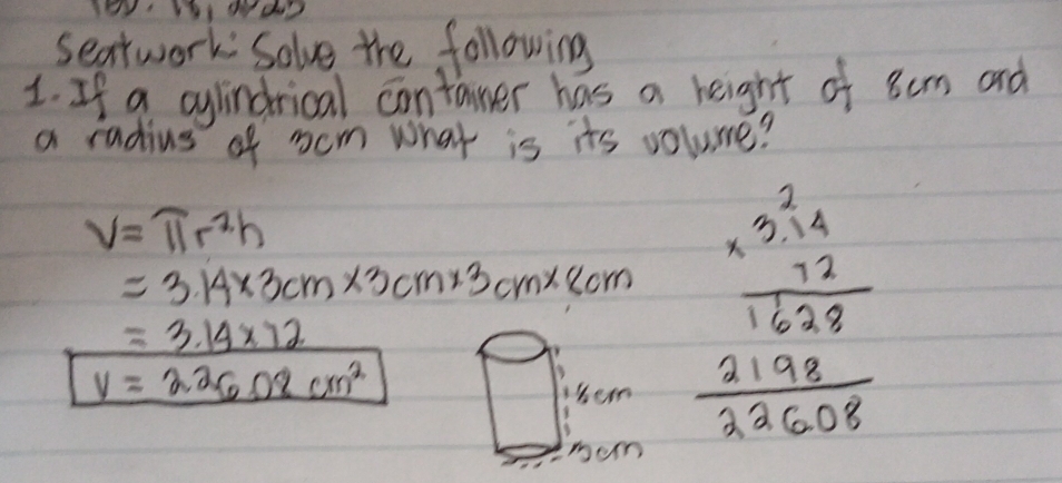 seatwork Solve the following 
1. If a cylindrical contaner has a height of 8cm and 
a radius of cm what is its volume?
V=π r^2h
=3.14* 3cm* 3cm* 3cm* 8cm
V=226.08cm^2 beginarrayr cenxGen 14/1628  lim  2198/32608 endarray
=3.14* 72