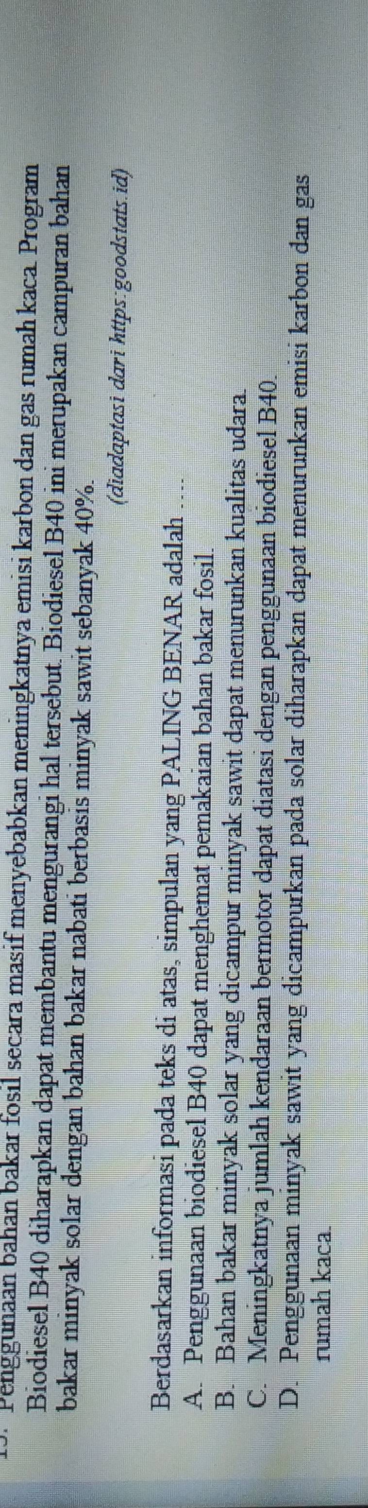 · Penggunaan bahan bakar fosil secara masif menyebabkan meningkatnya emisi karbon dan gas rumah kaca. Program
Biodiesel B40 diharapkan dapat membantu mengurangi hal tersebut. Biodiesel B40 ini merupakan campuran bahan
bakar minyak solar dengan bahan bakar nabati berbasis minyak sawit sebanyak 40%.
(diadaptasi dari https:goodstats.id)
Berdasarkan informasi pada teks di atas, simpulan yang PALING BENAR adalah ....
A. Penggunaan biodiesel B40 dapat menghemat pemakaian bahan bakar fosil.
B. Bahan bakar minyak solar yang dicampur minyak sawit dapat menurunkan kualitas udara.
C. Meningkatnya jumlah kendaraan bermotor dapat diatasi dengan penggunaan biodiesel B40.
D. Penggunaan minyak sawit yang dicampurkan pada solar diharapkan dapat menurunkan emisi karbon dan gas
rumah kaca.