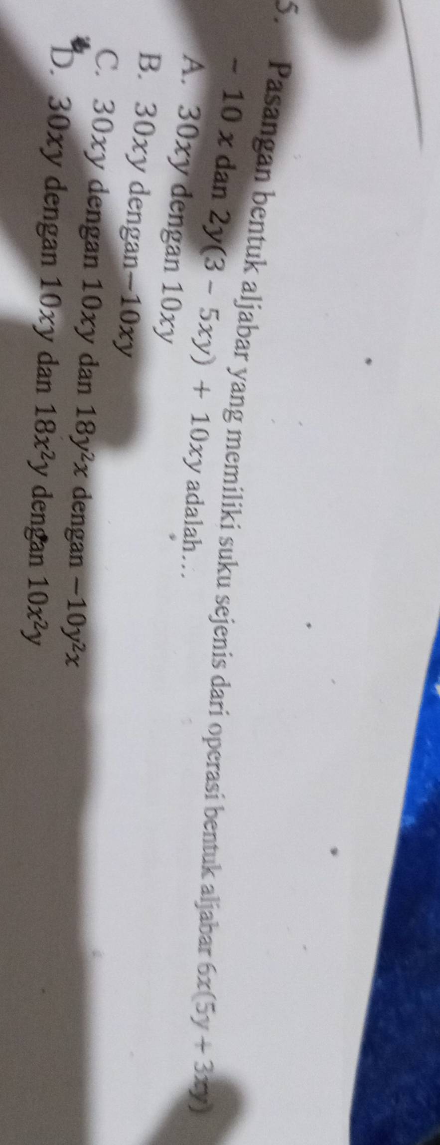 Pasangan bentuk aljabar yang memiliki suku sejenis dari operasi bentuk aljabar 6x(5y+3xy)
- 10 x dan 2y (3-5xy)+10xy adalah…
A. 30xy dengan 10xy
B. 30xy dengan−10xy
C. 30xy dengan 10xy dan 18y^2x dengan -10y^2x
D. 30xy dengan 10xy dan 18x^2y dengan 10x^2y