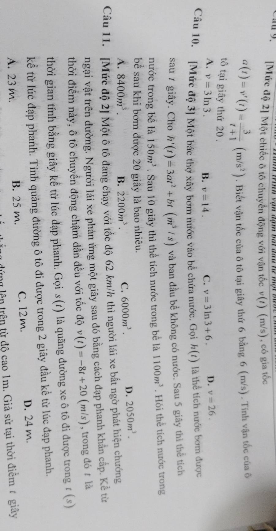 mh trinh vận đạm bắ đau tư một bưb c  t
Cau 9.  [Mức độ 2] Một chiếc ô tô chuyển động với vận tốc v(t) (m/s) , có gia tốc
a(t)=v'(t)= 3/t+1 (m/s^2). Biết vận tốc của ô tô tại giây thứ 6 bằng 6 (m/s) . Tính vận tốc của ô
tô tại giây thứ 20 .
A. v=3ln 3. v=3ln 3+6. D. v=26.
B. v=14. C.
Câu 10. [Mức độ 3] Một bác thợ xây bơm nước vào bể chứa nước. Gọi h(t) là thể tích nước bơm được
sau t giây. Cho h'(t)=3at^2+bt(m^3/s) và ban đầu bể không có nước. Sau 5 giây thì thể tích
nước trong bể là 150m^3. Sau 10 giây thì thể tích nước trong bể là 1100m^3. Hỏi thể tích nước trong
bể sau khi bơm được 20 giây là bao nhiêu.
D. 2050m^3.
A. 8400m^3. B. 2200m^3.
C. 6000m^3.
Câu 11. [Mức độ 2] Một ô tô đang chạy với tốc độ 62 km/h thì người lái xe bất ngờ phát hiện chướng
ngại vật trên đường. Người lái xe phản ứng một giây sau đó bằng cách đạp phanh khẩn cấp. Kể từ
thời điểm này, ô tô chuyển động chậm dần đều với tốc độ v(t)=-8t+20(m/s)  , trong đó t là
thời gian tính bằng giây kể từ lúc đạp phanh. Gọi s(t) là quãng đường xe ô tô đi được trong t (s)
kể từ lúc đạp phanh. Tính quảng đường ô tô đi được trong 2 giây đầu kể từ lúc đạp phanh.
C. 12 m. D. 24 m.
A. 23 m. B. 25 m.
tng lên trên từ độ cao 1m. Giả sử tại thời điểm # giây