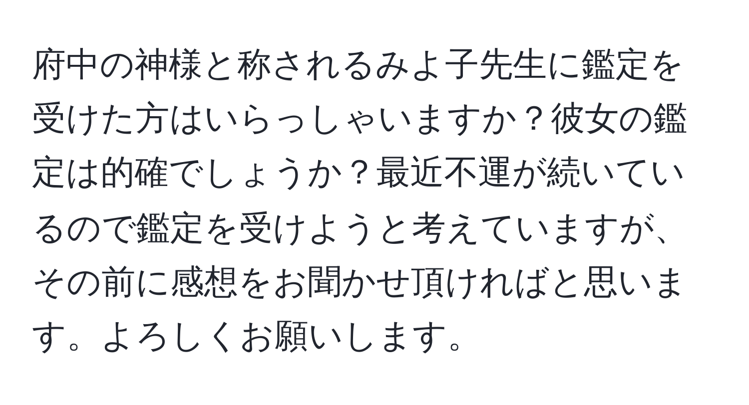 府中の神様と称されるみよ子先生に鑑定を受けた方はいらっしゃいますか？彼女の鑑定は的確でしょうか？最近不運が続いているので鑑定を受けようと考えていますが、その前に感想をお聞かせ頂ければと思います。よろしくお願いします。