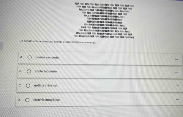 ∞
205
ROSA POR PodA R
Poda Rosá poda Ro
De acordo com a estrutura, o texto é caracterizado como um(a)
poema concreto.
B conto moderno.
C notícia clássica.
D história imagética.
