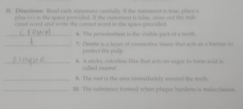 Directions: Read each statement carefully. If the statement is true, place a 
plus (+) in the space provided. If the statement is false, cross out the itali- 
cized word and write the correct word in the space provided. 
_6. The periodontium is the visible part of a tooth. 
_7. Dentin is a layer of connective tissue that acts as a barrier to 
protect the pulp. 
_8. A sticky, colorless film that acts on sugar to form acid is 
called enamel. 
_9. The root is the area immediately around the teeth. 
_10. The substance formed when plaque hardens is malocclusion.