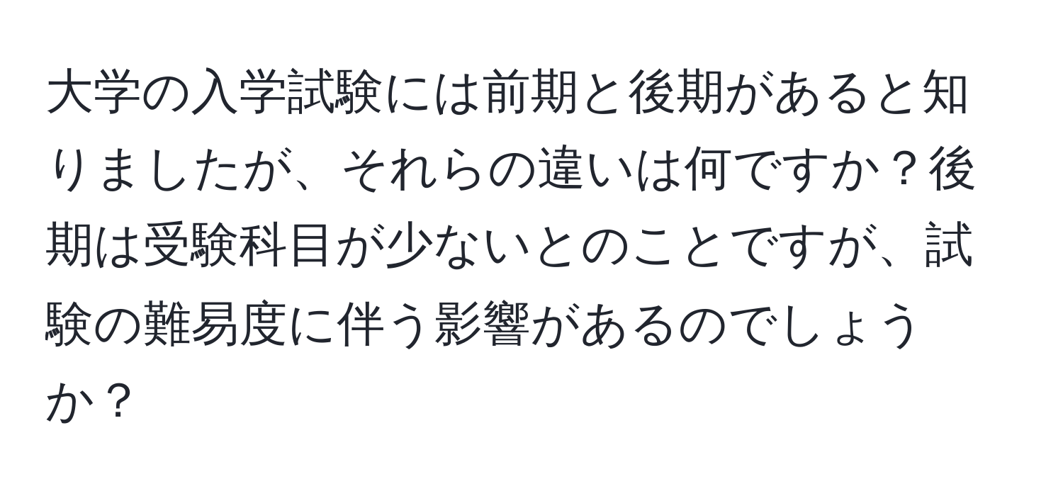 大学の入学試験には前期と後期があると知りましたが、それらの違いは何ですか？後期は受験科目が少ないとのことですが、試験の難易度に伴う影響があるのでしょうか？