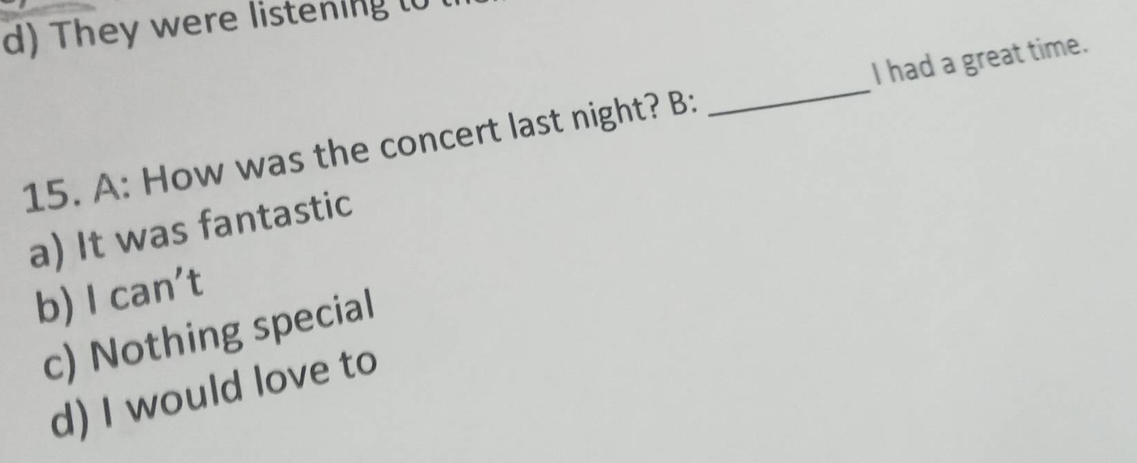 d) They were listening (0
15. A: How was the concert last night? B: _I had a great time.
a) It was fantastic
b) I can't
c) Nothing special
d) I would love to