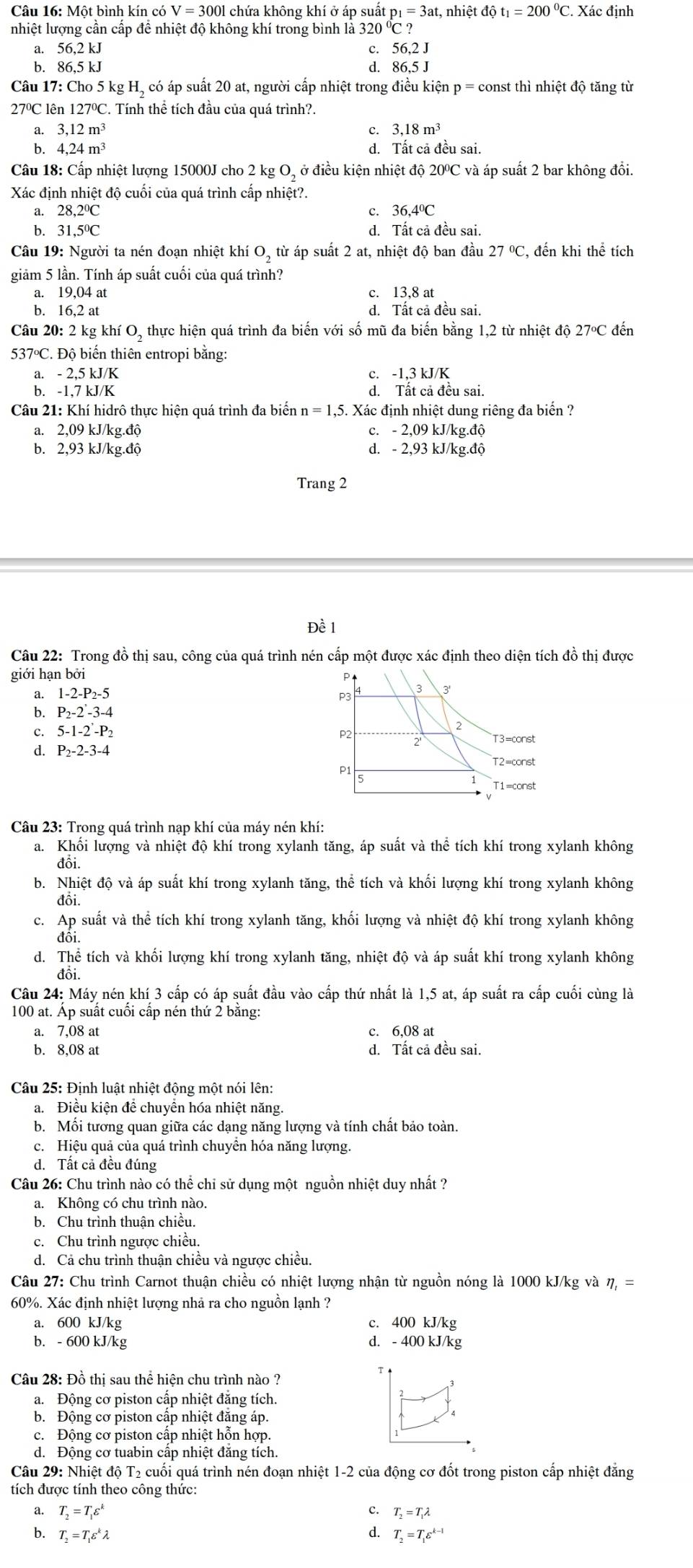 Một bình kín có V=3001 1 chứa không khí ở áp suất p_1=3at,nhihat e t đô t_1=200°C. Xác định
nhiệt lượng cần cấp để nhiệt độ không khí trong bình là 320 ?
a. 56,2 kJ C. 56,2J
b. 86,5 kJ d. 86,5 J
Câu 17: Cho 5 kg H, có áp suất 20 at, người cấp nhiệt trong điều kiện p = const thì nhiệt độ tăng từ
27°C lên  1 127°C C. Tính thể tích đầu của quá trình?.
a. 3,12m^3 c. 3,18m^3
b. 4,24m^3 d. Tất cả đều sai.
Câu 18: Cấp nhiệt lượng 15000J cho 2 kg O, ở điều kiện nhiệt độ 20°C và áp suất 2 bar không đổi.
Xác định nhiệt độ cuối của quá trình cấp nhiệt?.
a. 28 ,2ºC c. 36,4°C
b. 31,5ºC d. Tất cả đều sai.
Câu 19: Người ta nén đoạn nhiệt khí O, từ áp suất 2 at, nhiệt độ ban đầu 27°C , đến khi thể tích
giảm 5 lần. Tính áp suất cuối của quá trình?
a. 19,04 at c. 13,8 at
b. 16,2 at d. Tất cả đều sai.
Câu 20: 2 kg khí O, thực hiện quá trình đa biến với số mũ đa biến bằng 1,2 từ nhiệt độ 27°C đến
537°C. Độ biến thiên entropi bằng:
a. - 2,5 kJ/K c. -1,3 kJ/K
b. -1,7 kJ/K d. Tất cả đều sai.
Câu 21: Khí hidrô thực hiện quá trình đa biến n = 1,5. Xác định nhiệt dung riêng đa biển ?
a. 2,09 kJ/kg.độ c. - 2,09 kJ/kg.độ
b. 2,93 kJ/kg.độ d. - 2,93 kJ/kg.độ
Trang 2
Đề 1
Câu 22: Trong đồ thị sau, công của quá trình nén cấp một được xác định theo diện tích đồ thị được
giới hạn bởi 
a. 1-2-P_2-5
b. P_2-2'-3-4
c. 5-1-2-P_2
d. P_2-2-3-4
Câu 23: Trong quá trình nạp khí của máy nén khí:
a. Khối lượng và nhiệt độ khí trong xylanh tăng, áp suất và thể tích khí trong xylanh không
đồi.
b. Nhiệt độ và áp suất khí trong xylanh tăng, thể tích và khối lượng khí trong xylanh không
đôi.
c. Ap suất và thể tích khí trong xylanh tăng, khối lượng và nhiệt độ khí trong xylanh không
đôi.
d. Thể tích và khối lượng khí trong xylanh tăng, nhiệt độ và áp suất khí trong xylanh không
đôi.
Câu 24: Máy nén khí 3 cấp có áp suất đầu vào cấp thứ nhất là 1,5 at, áp suất ra cấp cuối cùng là
100 at. Áp suất cuối cấp nén thứ 2 bằng:
a. 7,08 at c. 6,08 at
b. 8,08 at d. Tất cả đều sai.
Câu 25: Định luật nhiệt động một nói lên:
a. Điều kiện để chuyển hóa nhiệt năng.
b. Mối tương quan giữa các dạng năng lượng và tính chất bảo toàn.
c. Hiệu quả của quá trình chuyền hóa năng lượng.
d. Tất cả đều đúng
Câu 26: Chu trình nào có thể chi sử dụng một nguồn nhiệt duy nhất ?
a. Không có chu trình nào.
b. Chu trình thuận chiều.
c. Chu trình ngược chiều.
d. Cả chu trình thuận chiều và ngược chiều.
Câu 27: Chu trình Carnot thuận chiều có nhiệt lượng nhận từ nguồn nóng là 1000 kJ/kg và eta _1=
60%. Xác định nhiệt lượng nhả ra cho nguồn lạnh ?
a. 600 kJ/kg c. 400 kJ/kg
b. - 600 kJ/kg d. - 400 kJ/kg
Câu 28: Đồ thị sau thể hiện chu trình nào ?
a.  Động cơ piston cấp nhiệt đăng tích.
b. Động cơ piston cấp nhiệt đăng áp.
c. Động cơ piston cấp nhiệt hỗn hợp.
d. Động cơ tuabin cấp nhiệt đăng tích.
Câu 29: Nhiệt độ T₂ cuối quá trình nén đoạn nhiệt 1-2 của động cơ đốt trong piston cấp nhiệt đăng
tích được tính theo công thức:
a. T_2=T_1varepsilon^k c. T_2=T_1lambda
b. T_2=T_1varepsilon^klambda d. T_2=T_1varepsilon^(k-1)